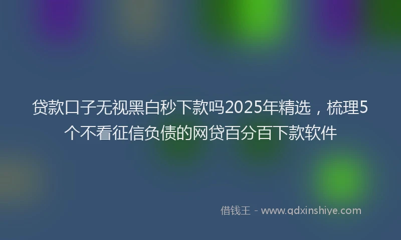 贷款口子无视黑白秒下款吗2025年精选，梳理5个不看征信负债的网贷百分百下款软件