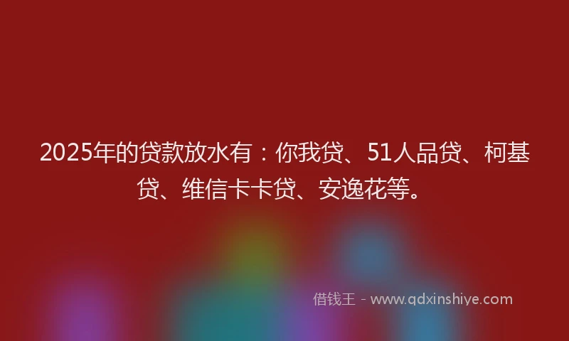 2025年的贷款放水有：你我贷、51人品贷、柯基贷、维信卡卡贷、安逸花等。