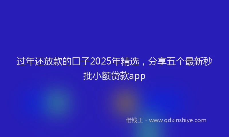 过年还放款的口子2025年精选，分享五个最新秒批小额贷款app