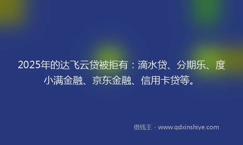 2025年的达飞云贷被拒有：滴水贷、分期乐、度小满金融、京东金融、信用卡贷等。