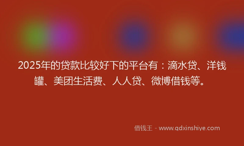 2025年的贷款比较好下的平台有：滴水贷、洋钱罐、美团生活费、人人贷、微博借钱等。