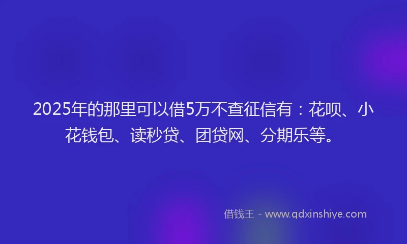 2025年的那里可以借5万不查征信有：花呗、小花钱包、读秒贷、团贷网、分期乐等。