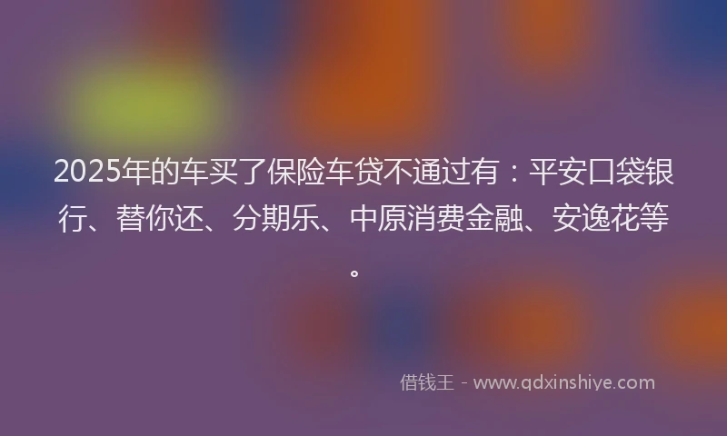 2025年的车买了保险车贷不通过有：平安口袋银行、替你还、分期乐、中原消费金融、安逸花等。