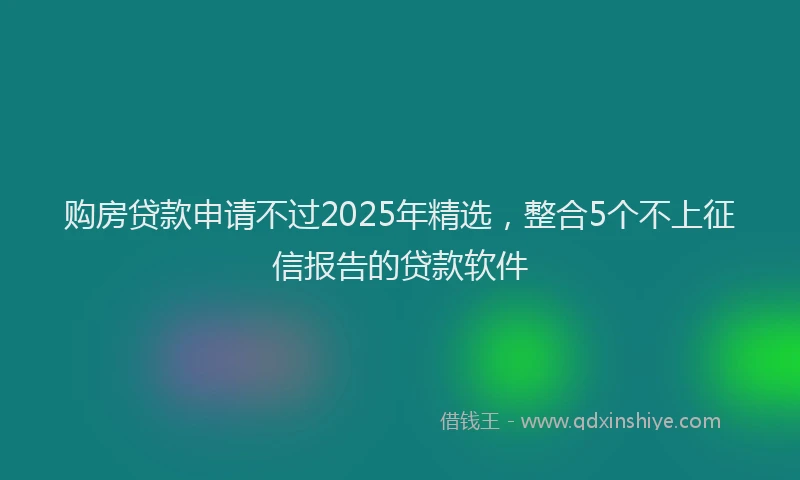 购房贷款申请不过2025年精选，整合5个不上征信报告的贷款软件