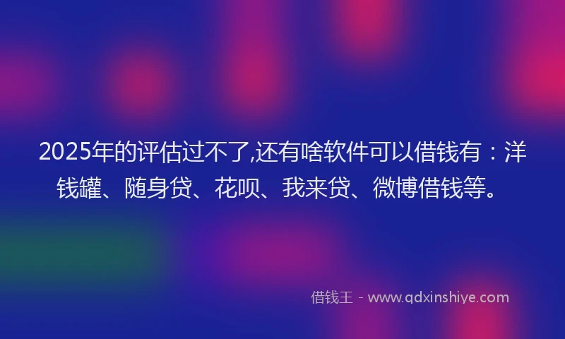 2025年的评估过不了,还有啥软件可以借钱有：洋钱罐、随身贷、花呗、我来贷、微博借钱等。