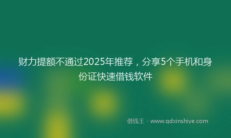 财力提额不通过2025年推荐，分享5个手机和身份证快速借钱软件