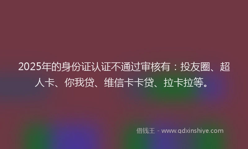 2025年的身份证认证不通过审核有：投友圈、超人卡、你我贷、维信卡卡贷、拉卡拉等。