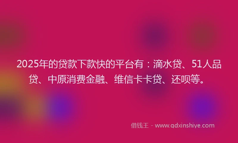 2025年的贷款下款快的平台有：滴水贷、51人品贷、中原消费金融、维信卡卡贷、还呗等。