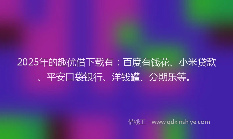 2025年的趣优借下载有：百度有钱花、小米贷款、平安口袋银行、洋钱罐、分期乐等。