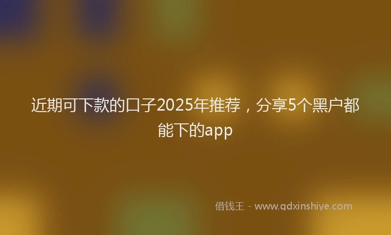 近期可下款的口子2025年推荐，分享5个黑户都能下的app