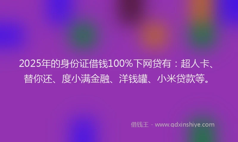 2025年的身份证借钱100%下网贷有：超人卡、替你还、度小满金融、洋钱罐、小米贷款等。