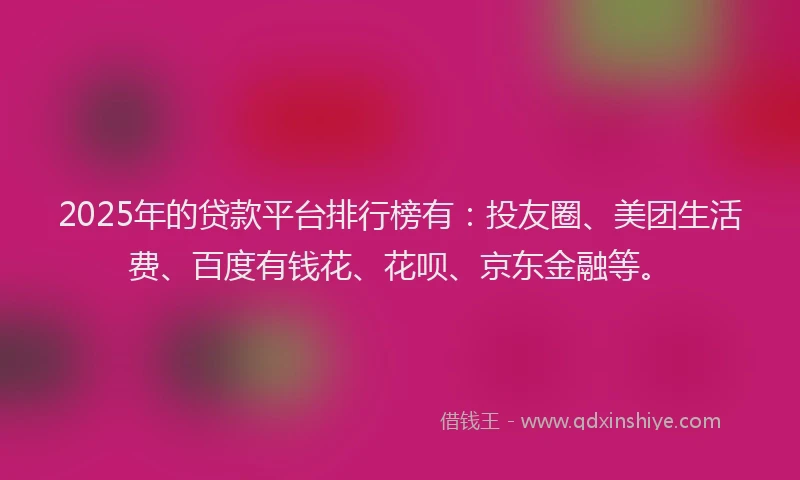 2025年的贷款平台排行榜有：投友圈、美团生活费、百度有钱花、花呗、京东金融等。