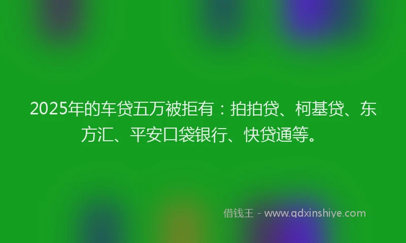 2025年的车贷五万被拒有：拍拍贷、柯基贷、东方汇、平安口袋银行、快贷通等。