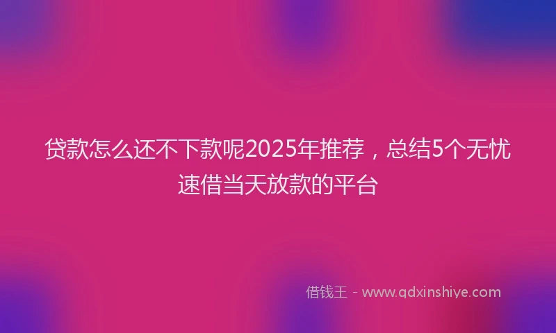 贷款怎么还不下款呢2025年推荐，总结5个无忧速借当天放款的平台