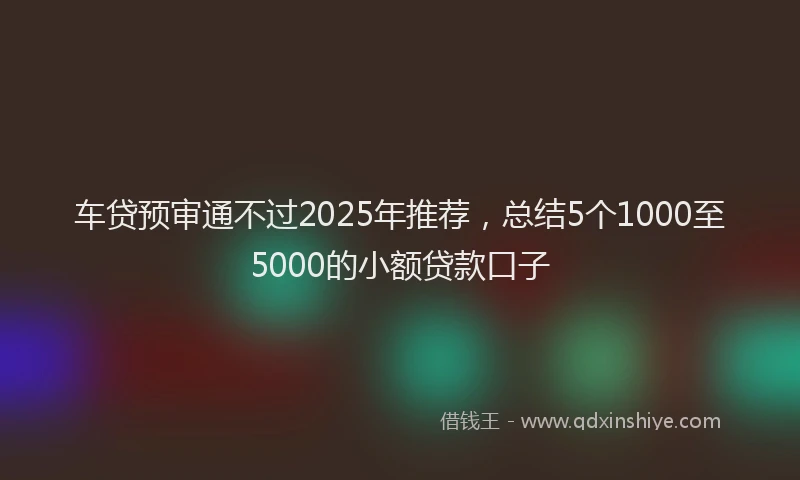 车贷预审通不过2025年推荐，总结5个1000至5000的小额贷款口子