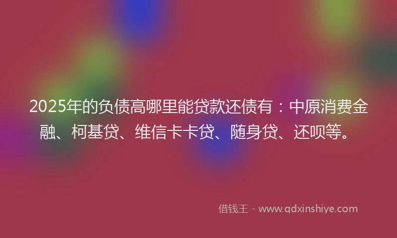 2025年的负债高哪里能贷款还债有：中原消费金融、柯基贷、维信卡卡贷、随身贷、还呗等。