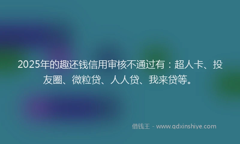 2025年的趣还钱信用审核不通过有：超人卡、投友圈、微粒贷、人人贷、我来贷等。