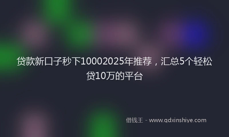 贷款新口子秒下10002025年推荐，汇总5个轻松贷10万的平台