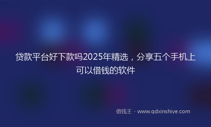 贷款平台好下款吗2025年精选，分享五个手机上可以借钱的软件