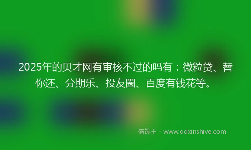 2025年的贝才网有审核不过的吗有：微粒贷、替你还、分期乐、投友圈、百度有钱花等。