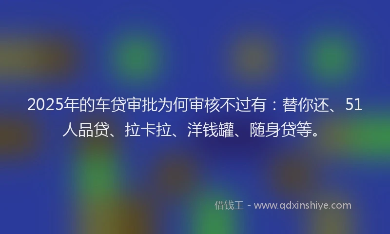 2025年的车贷审批为何审核不过有：替你还、51人品贷、拉卡拉、洋钱罐、随身贷等。