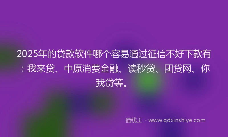 2025年的贷款软件哪个容易通过征信不好下款有：我来贷、中原消费金融、读秒贷、团贷网、你我贷等。