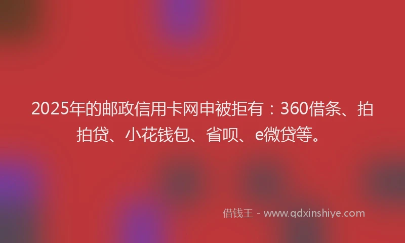 2025年的邮政信用卡网申被拒有：360借条、拍拍贷、小花钱包、省呗、e微贷等。