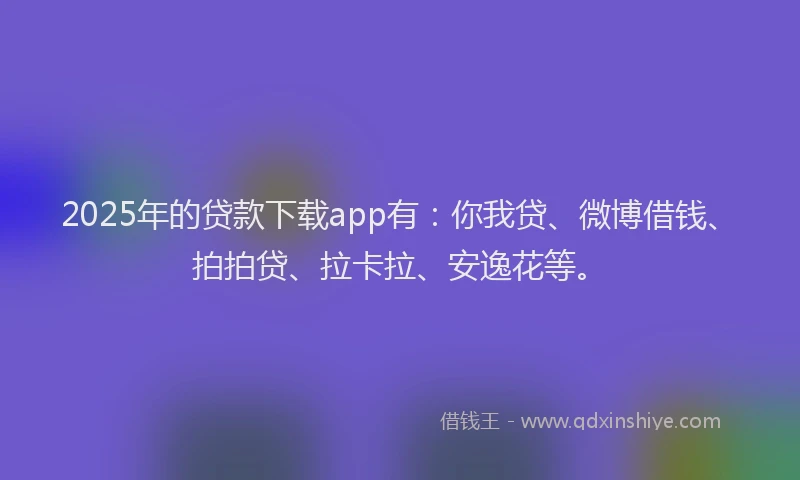 2025年的贷款下载app有：你我贷、微博借钱、拍拍贷、拉卡拉、安逸花等。