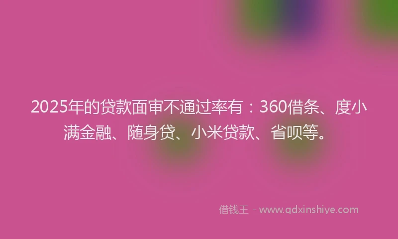 2025年的贷款面审不通过率有：360借条、度小满金融、随身贷、小米贷款、省呗等。