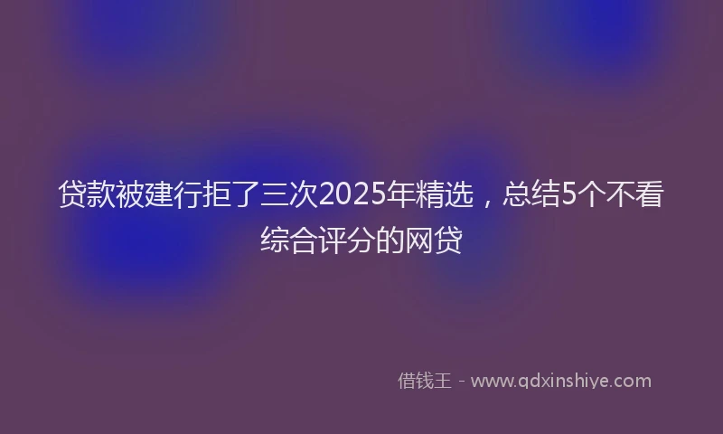 贷款被建行拒了三次2025年精选，总结5个不看综合评分的网贷