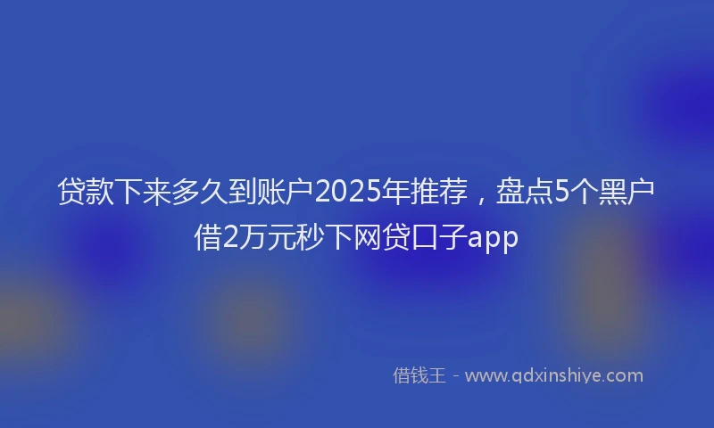 贷款下来多久到账户2025年推荐，盘点5个黑户借2万元秒下网贷口子app