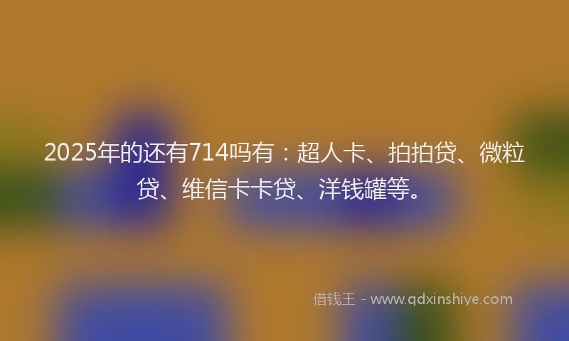 2025年的还有714吗有：超人卡、拍拍贷、微粒贷、维信卡卡贷、洋钱罐等。