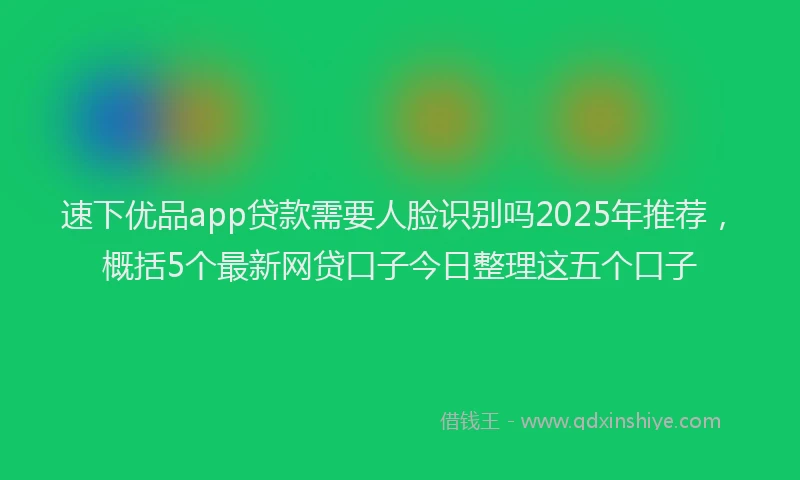 速下优品app贷款需要人脸识别吗2025年推荐，概括5个最新网贷口子今日整理这五个口子