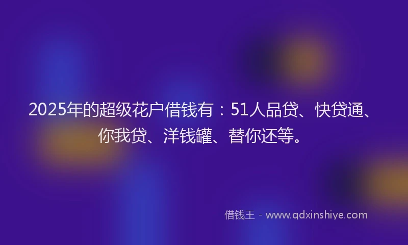 2025年的超级花户借钱有：51人品贷、快贷通、你我贷、洋钱罐、替你还等。