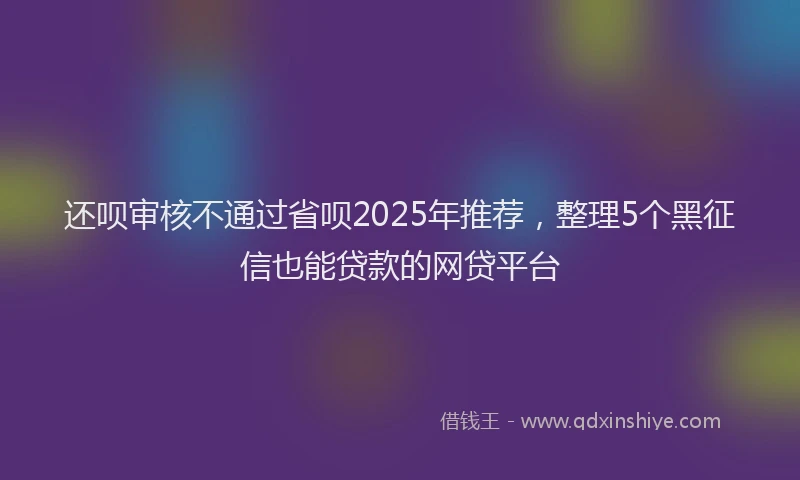 还呗审核不通过省呗2025年推荐，整理5个黑征信也能贷款的网贷平台