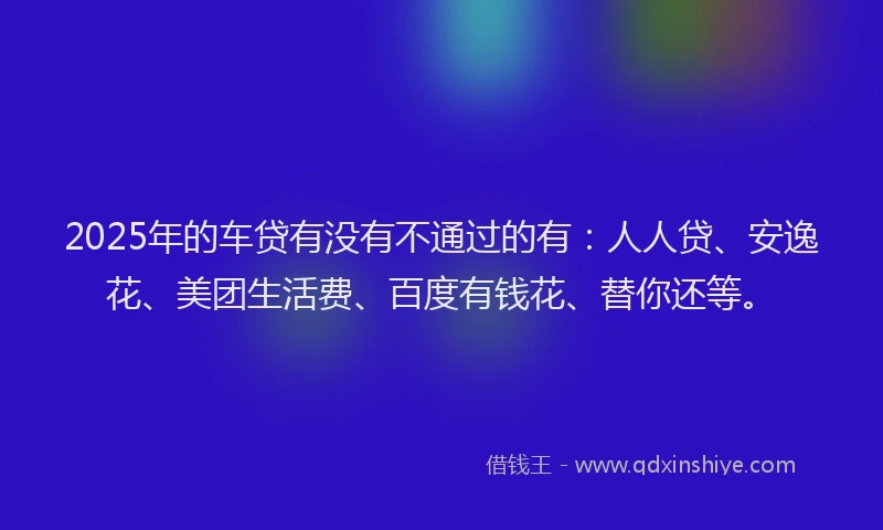 2025年的车贷有没有不通过的有：人人贷、安逸花、美团生活费、百度有钱花、替你还等。