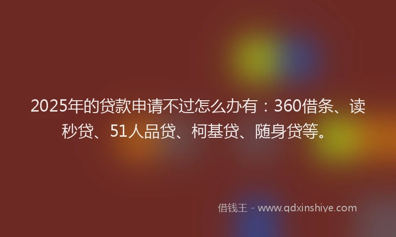 2025年的贷款申请不过怎么办有：360借条、读秒贷、51人品贷、柯基贷、随身贷等。