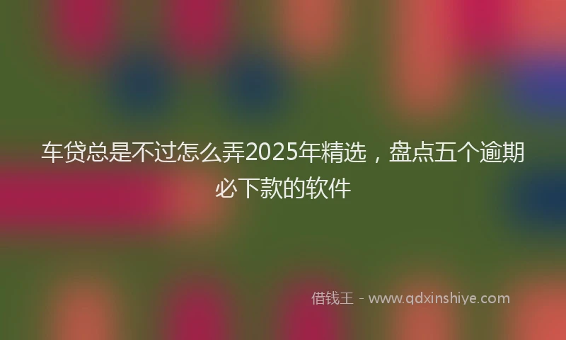 车贷总是不过怎么弄2025年精选，盘点五个逾期必下款的软件