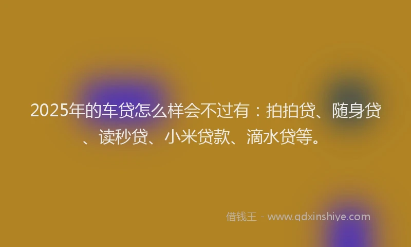 2025年的车贷怎么样会不过有：拍拍贷、随身贷、读秒贷、小米贷款、滴水贷等。