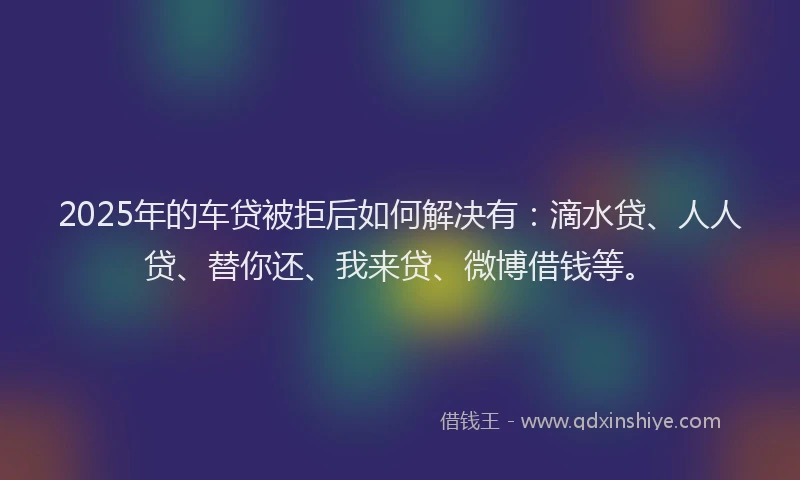 2025年的车贷被拒后如何解决有：滴水贷、人人贷、替你还、我来贷、微博借钱等。