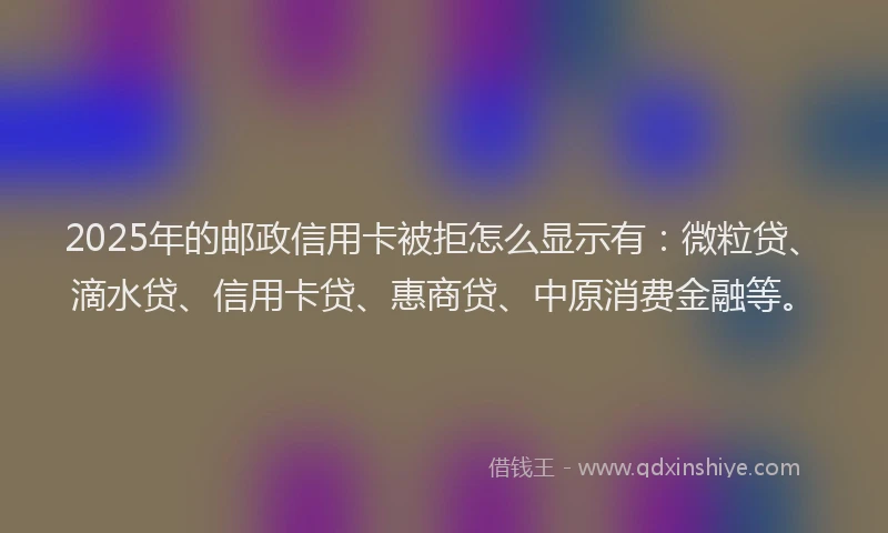 2025年的邮政信用卡被拒怎么显示有：微粒贷、滴水贷、信用卡贷、惠商贷、中原消费金融等。