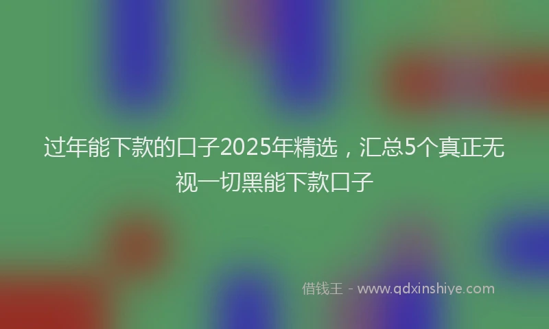 过年能下款的口子2025年精选，汇总5个真正无视一切黑能下款口子