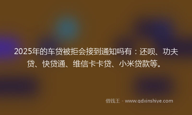 2025年的车贷被拒会接到通知吗有：还呗、功夫贷、快贷通、维信卡卡贷、小米贷款等。