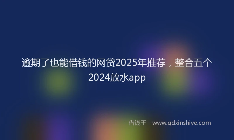 逾期了也能借钱的网贷2025年推荐，整合五个2024放水app