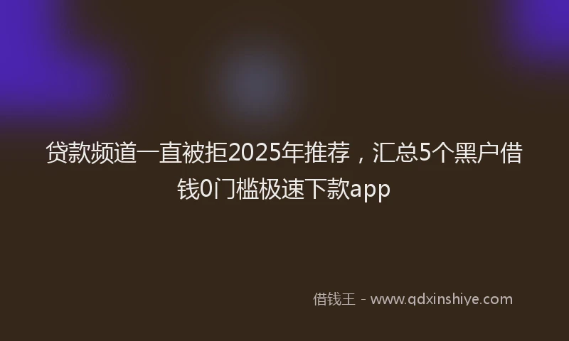 贷款频道一直被拒2025年推荐，汇总5个黑户借钱0门槛极速下款app