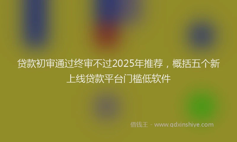 贷款初审通过终审不过2025年推荐，概括五个新上线贷款平台门槛低软件