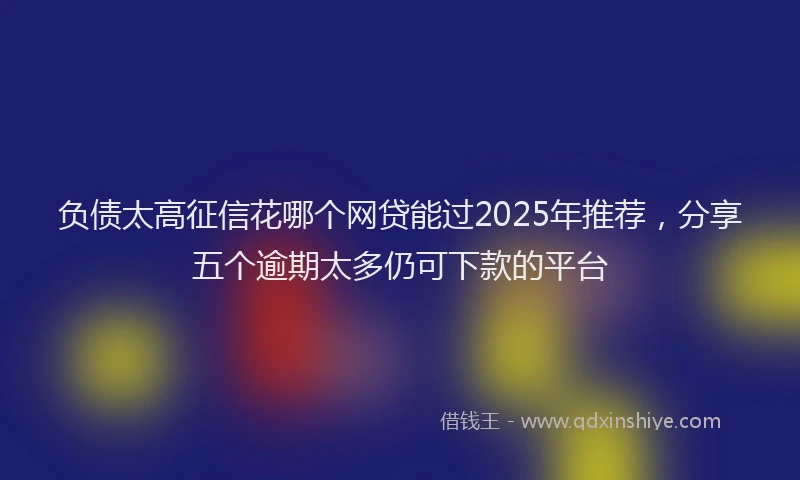 负债太高征信花哪个网贷能过2025年推荐，分享五个逾期太多仍可下款的平台