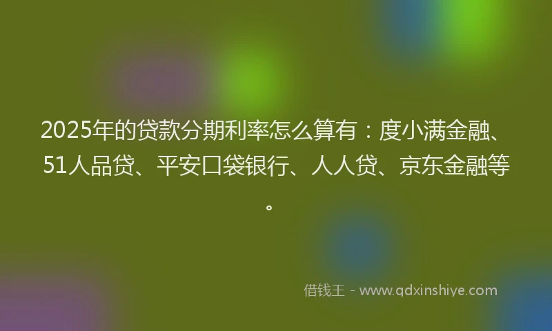 2025年的贷款分期利率怎么算有：度小满金融、51人品贷、平安口袋银行、人人贷、京东金融等。
