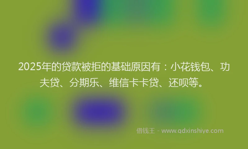 2025年的贷款被拒的基础原因有：小花钱包、功夫贷、分期乐、维信卡卡贷、还呗等。