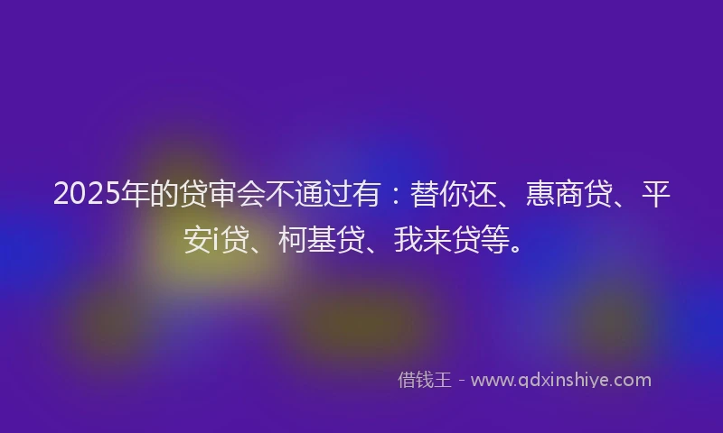 2025年的贷审会不通过有：替你还、惠商贷、平安i贷、柯基贷、我来贷等。